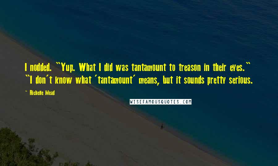 Richelle Mead Quotes: I nodded. "Yup. What I did was tantamount to treason in their eyes." "I don't know what 'tantamount' means, but it sounds pretty serious.