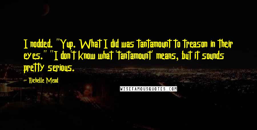Richelle Mead Quotes: I nodded. "Yup. What I did was tantamount to treason in their eyes." "I don't know what 'tantamount' means, but it sounds pretty serious.