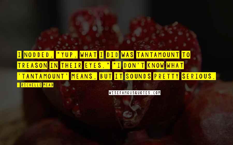 Richelle Mead Quotes: I nodded. "Yup. What I did was tantamount to treason in their eyes." "I don't know what 'tantamount' means, but it sounds pretty serious.