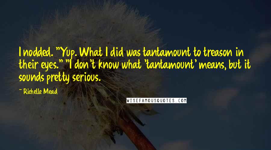 Richelle Mead Quotes: I nodded. "Yup. What I did was tantamount to treason in their eyes." "I don't know what 'tantamount' means, but it sounds pretty serious.