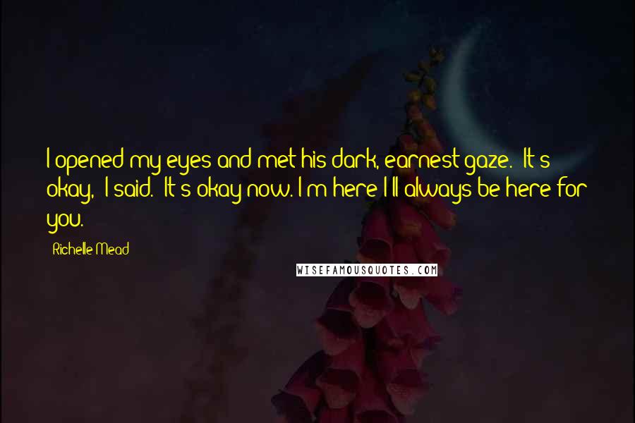 Richelle Mead Quotes: I opened my eyes and met his dark, earnest gaze. "It's okay," I said. "It's okay now. I'm here I'll always be here for you.