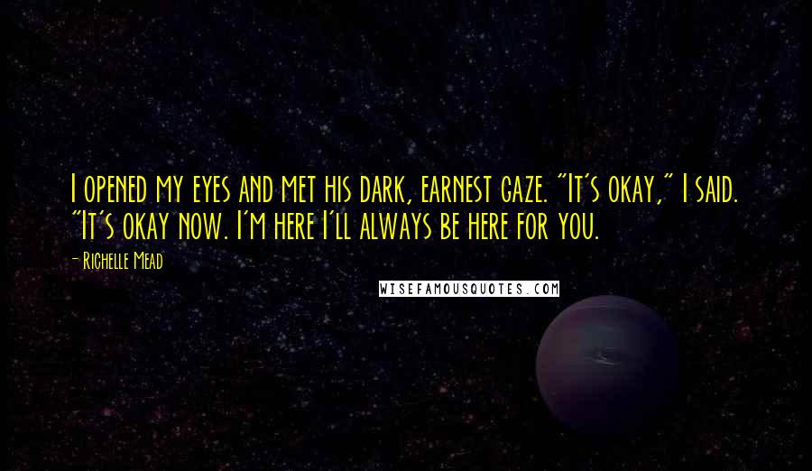 Richelle Mead Quotes: I opened my eyes and met his dark, earnest gaze. "It's okay," I said. "It's okay now. I'm here I'll always be here for you.