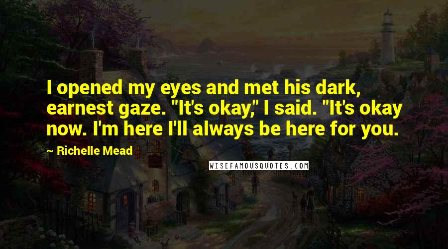 Richelle Mead Quotes: I opened my eyes and met his dark, earnest gaze. "It's okay," I said. "It's okay now. I'm here I'll always be here for you.