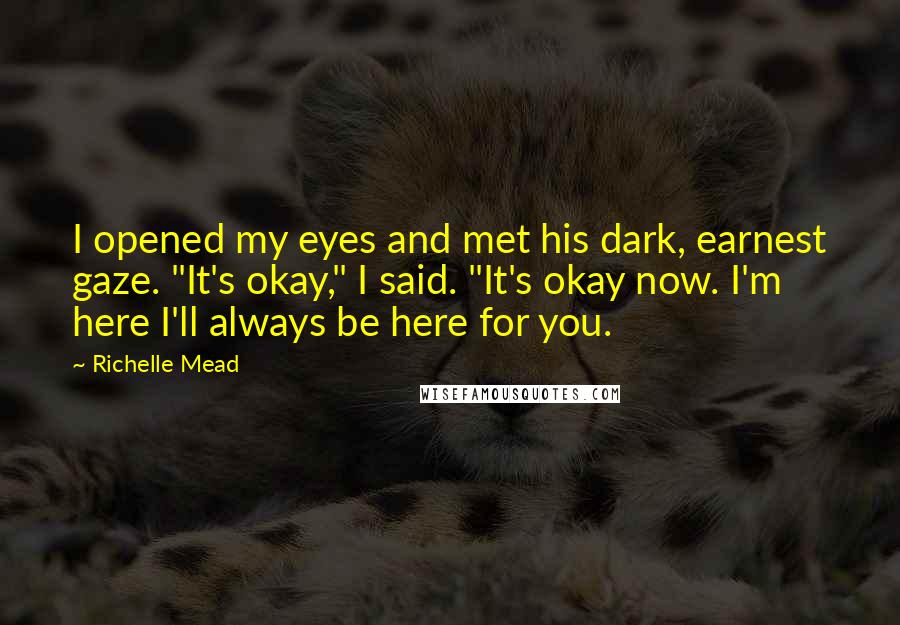 Richelle Mead Quotes: I opened my eyes and met his dark, earnest gaze. "It's okay," I said. "It's okay now. I'm here I'll always be here for you.