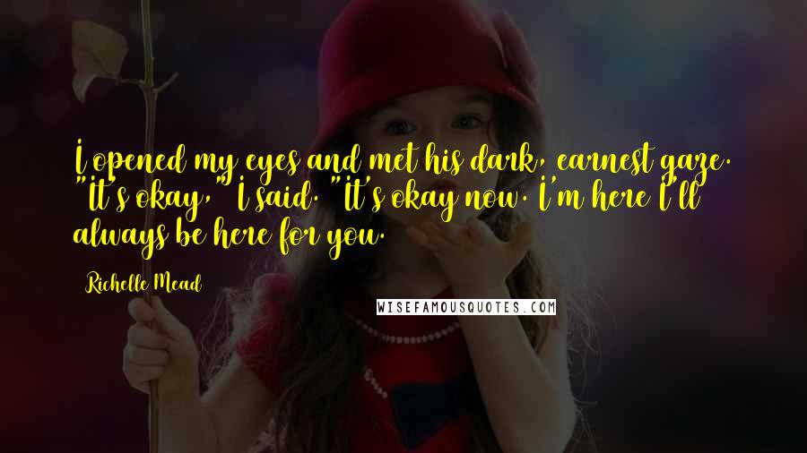 Richelle Mead Quotes: I opened my eyes and met his dark, earnest gaze. "It's okay," I said. "It's okay now. I'm here I'll always be here for you.