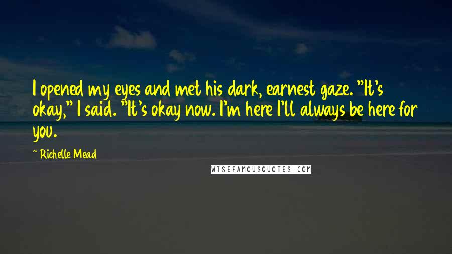 Richelle Mead Quotes: I opened my eyes and met his dark, earnest gaze. "It's okay," I said. "It's okay now. I'm here I'll always be here for you.