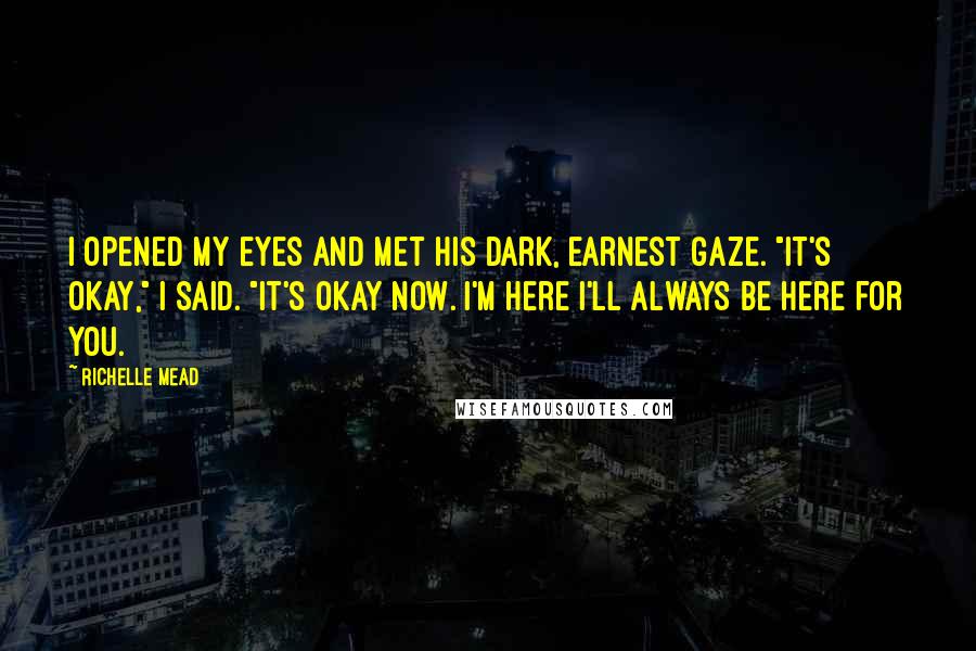 Richelle Mead Quotes: I opened my eyes and met his dark, earnest gaze. "It's okay," I said. "It's okay now. I'm here I'll always be here for you.