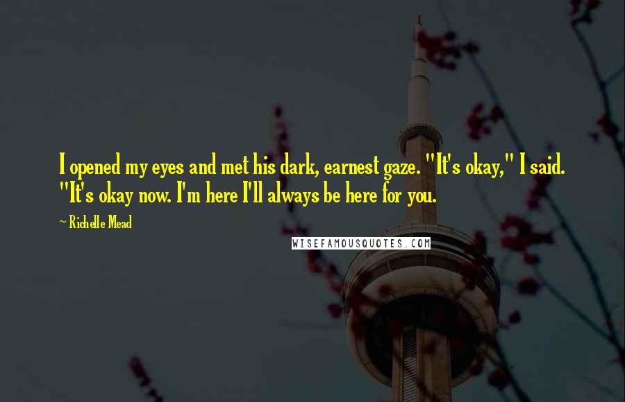 Richelle Mead Quotes: I opened my eyes and met his dark, earnest gaze. "It's okay," I said. "It's okay now. I'm here I'll always be here for you.