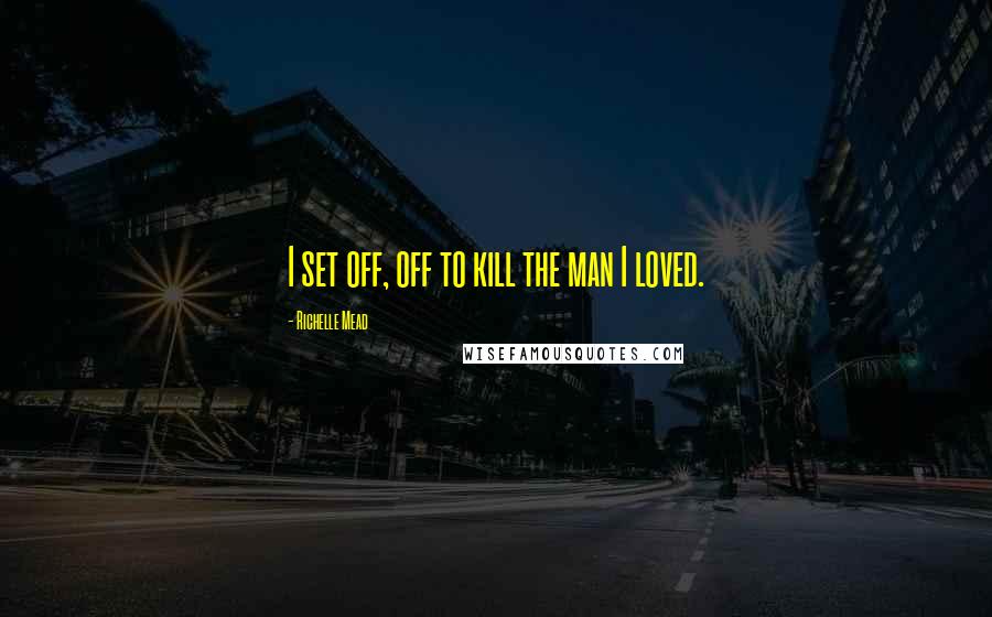 Richelle Mead Quotes: I set off, off to kill the man I loved.