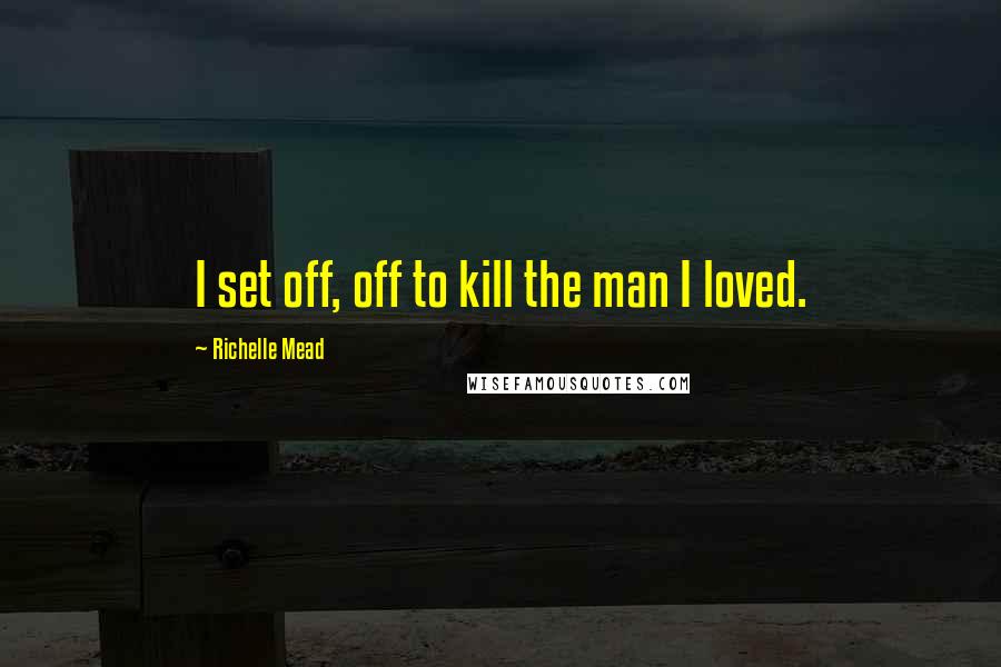 Richelle Mead Quotes: I set off, off to kill the man I loved.