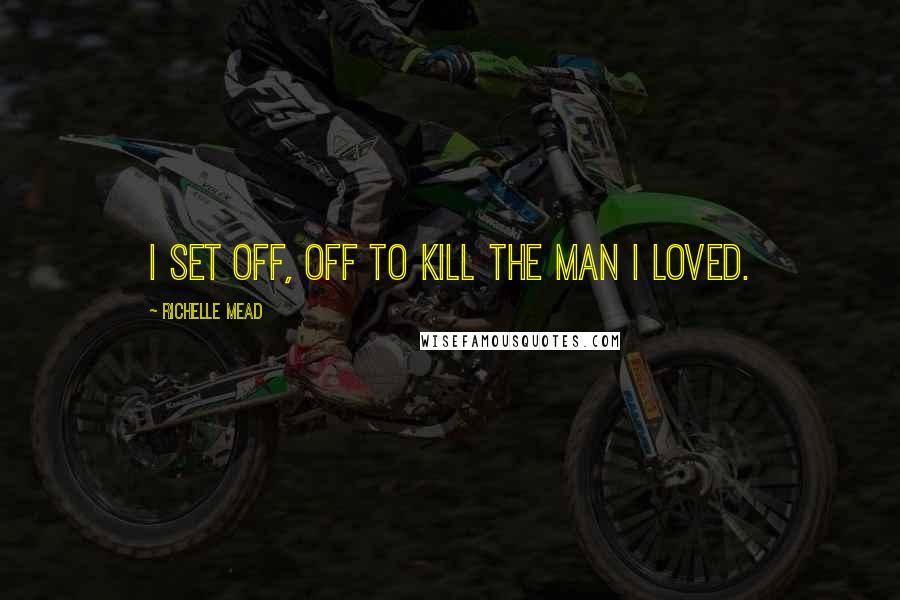 Richelle Mead Quotes: I set off, off to kill the man I loved.