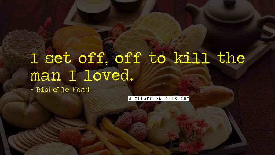 Richelle Mead Quotes: I set off, off to kill the man I loved.