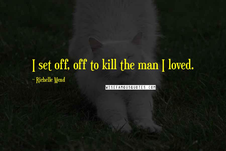 Richelle Mead Quotes: I set off, off to kill the man I loved.