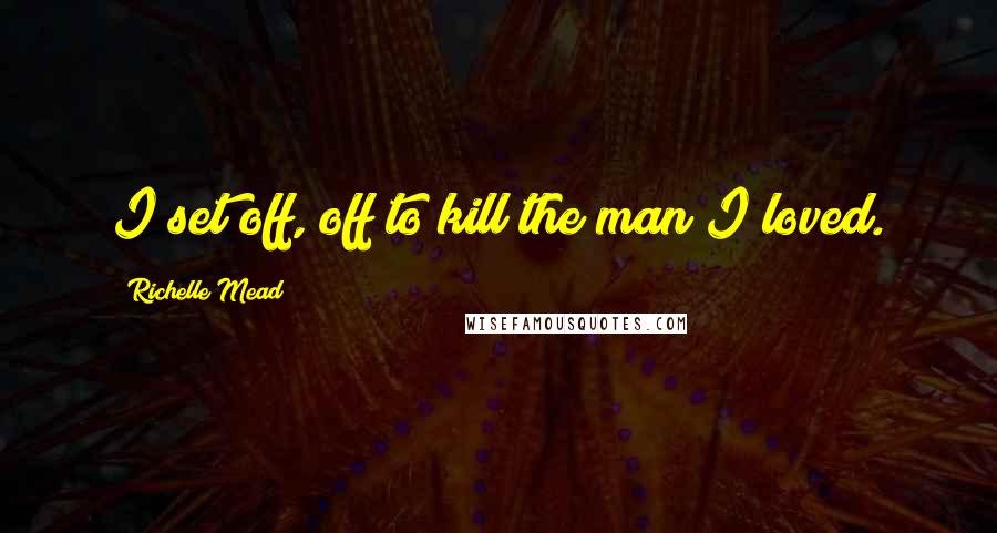 Richelle Mead Quotes: I set off, off to kill the man I loved.