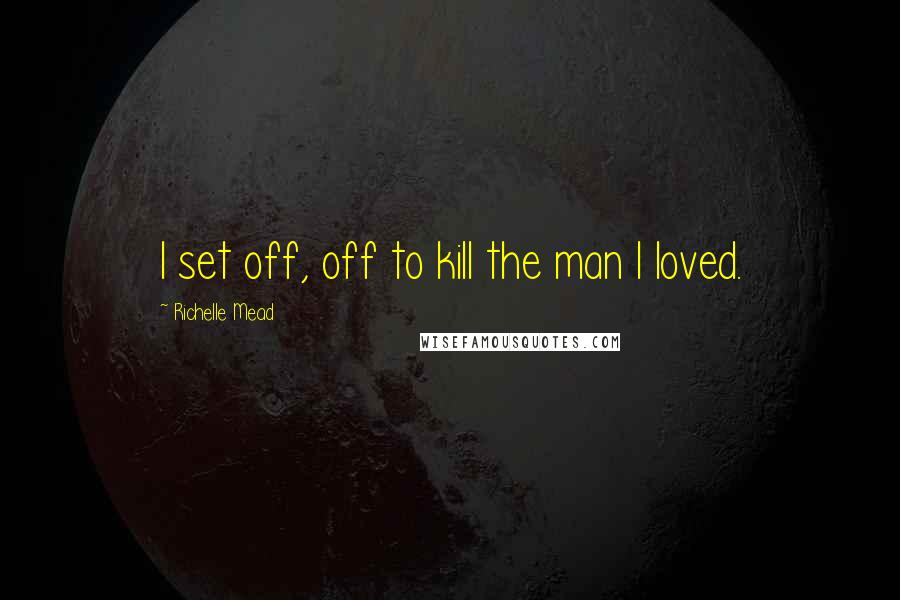 Richelle Mead Quotes: I set off, off to kill the man I loved.