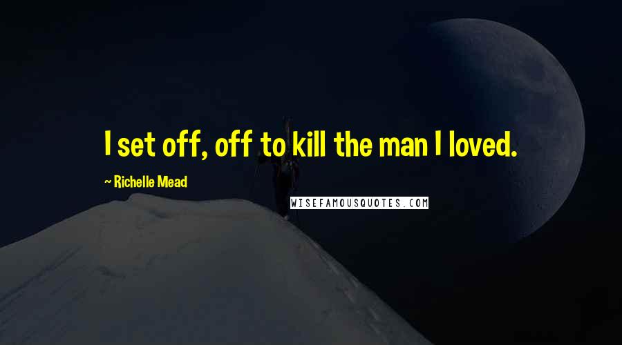 Richelle Mead Quotes: I set off, off to kill the man I loved.