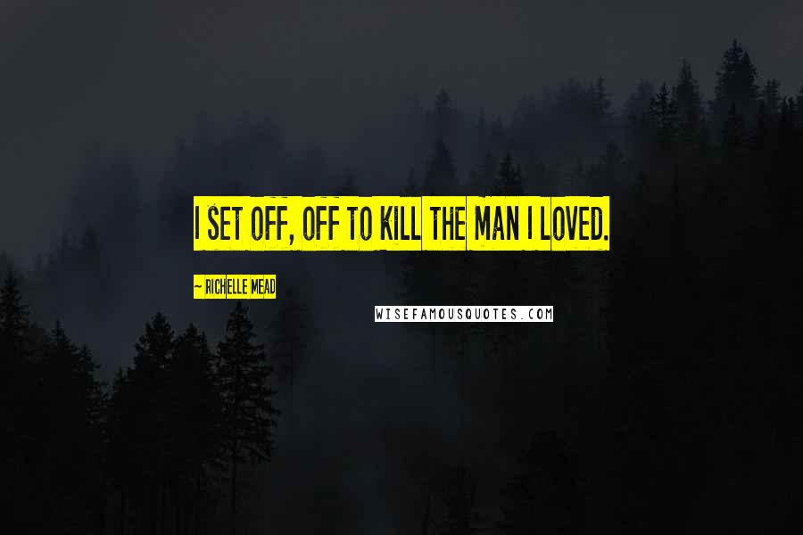 Richelle Mead Quotes: I set off, off to kill the man I loved.