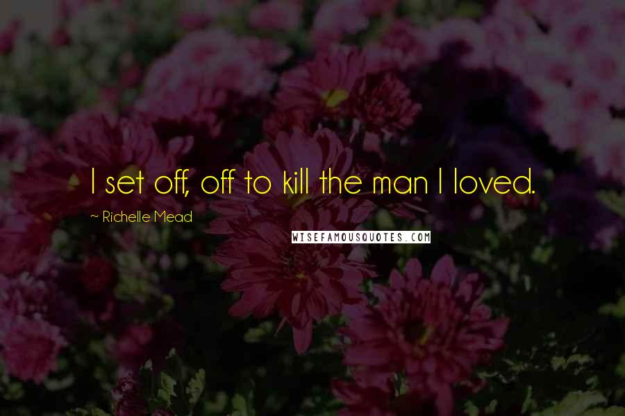 Richelle Mead Quotes: I set off, off to kill the man I loved.