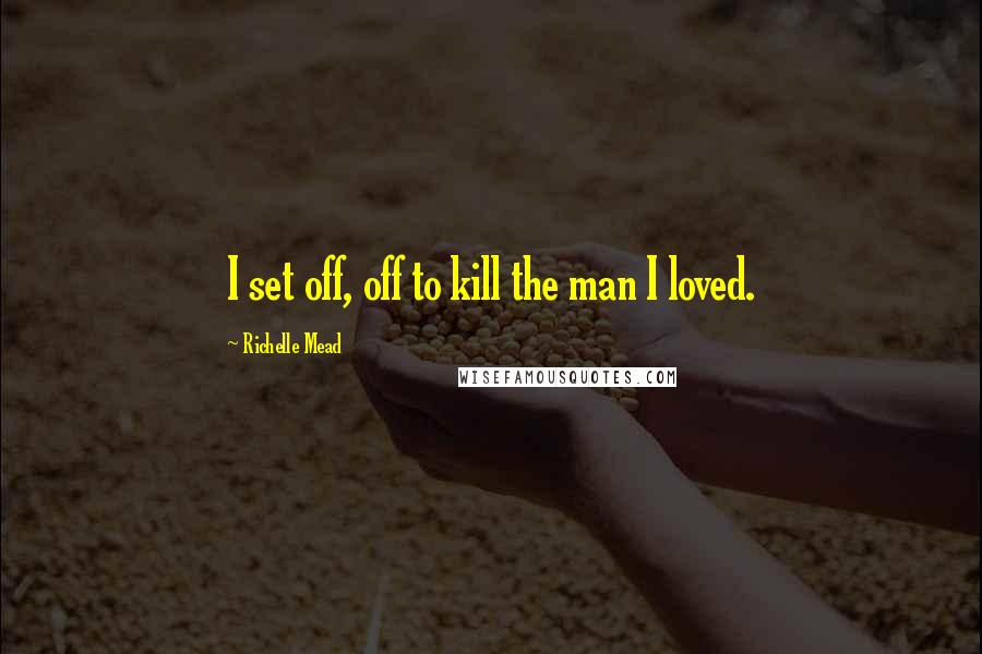 Richelle Mead Quotes: I set off, off to kill the man I loved.