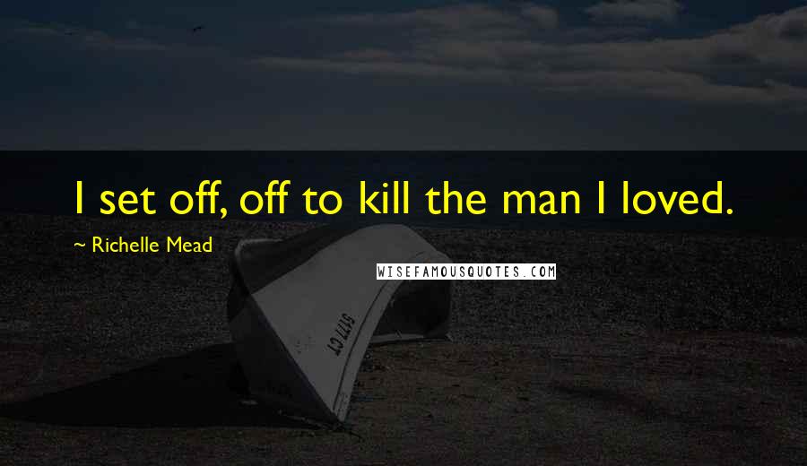 Richelle Mead Quotes: I set off, off to kill the man I loved.