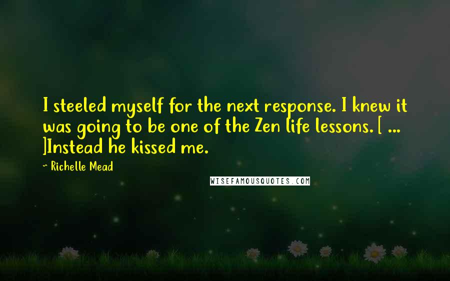 Richelle Mead Quotes: I steeled myself for the next response. I knew it was going to be one of the Zen life lessons. [ ... ]Instead he kissed me.