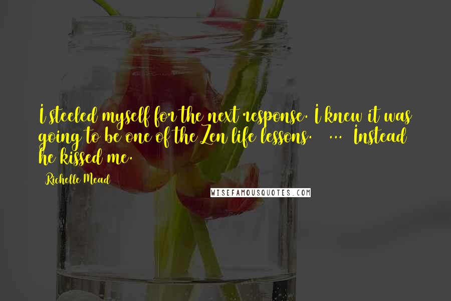 Richelle Mead Quotes: I steeled myself for the next response. I knew it was going to be one of the Zen life lessons. [ ... ]Instead he kissed me.