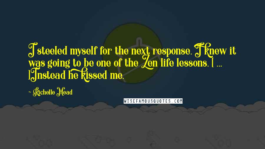 Richelle Mead Quotes: I steeled myself for the next response. I knew it was going to be one of the Zen life lessons. [ ... ]Instead he kissed me.