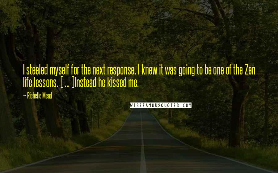 Richelle Mead Quotes: I steeled myself for the next response. I knew it was going to be one of the Zen life lessons. [ ... ]Instead he kissed me.