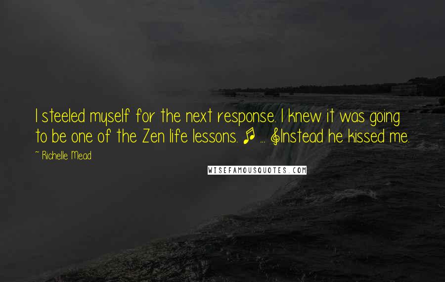 Richelle Mead Quotes: I steeled myself for the next response. I knew it was going to be one of the Zen life lessons. [ ... ]Instead he kissed me.