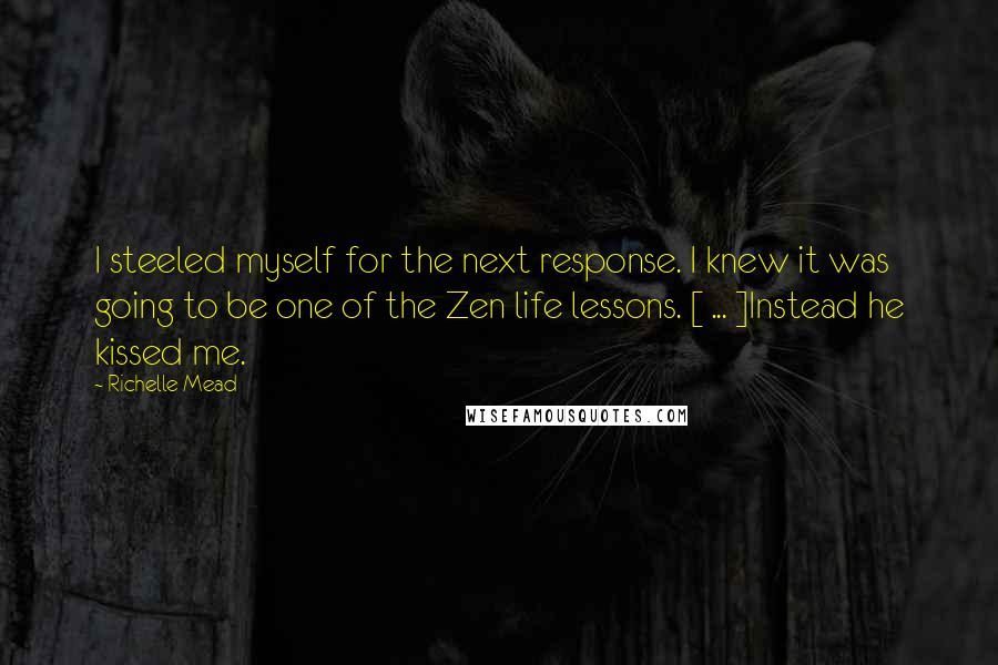 Richelle Mead Quotes: I steeled myself for the next response. I knew it was going to be one of the Zen life lessons. [ ... ]Instead he kissed me.