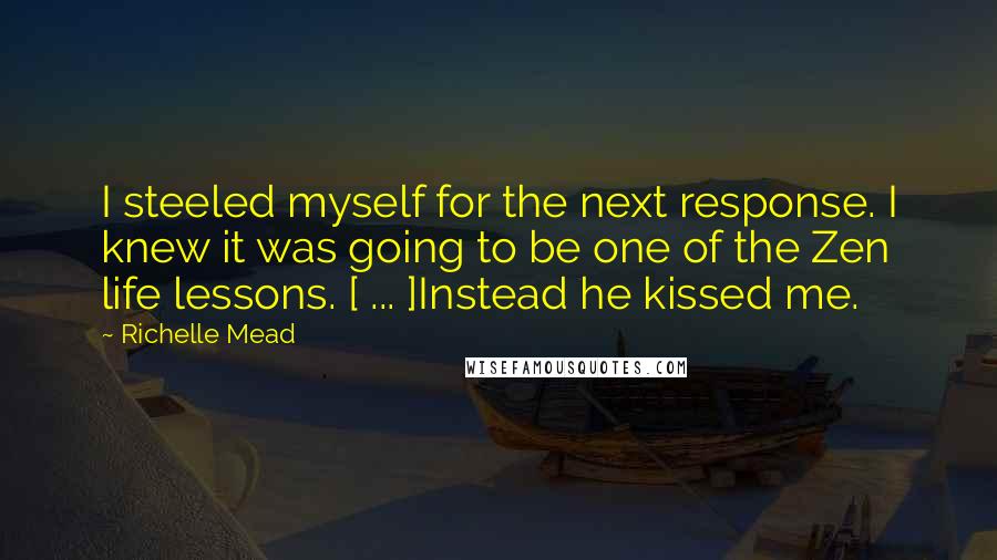 Richelle Mead Quotes: I steeled myself for the next response. I knew it was going to be one of the Zen life lessons. [ ... ]Instead he kissed me.