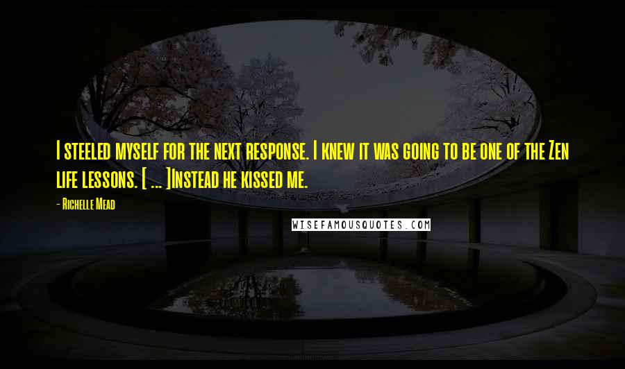 Richelle Mead Quotes: I steeled myself for the next response. I knew it was going to be one of the Zen life lessons. [ ... ]Instead he kissed me.