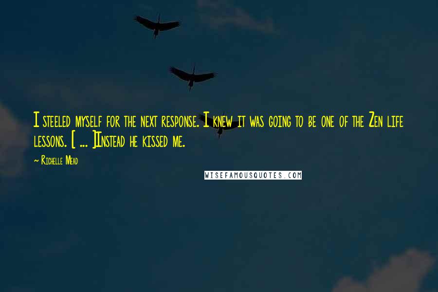 Richelle Mead Quotes: I steeled myself for the next response. I knew it was going to be one of the Zen life lessons. [ ... ]Instead he kissed me.
