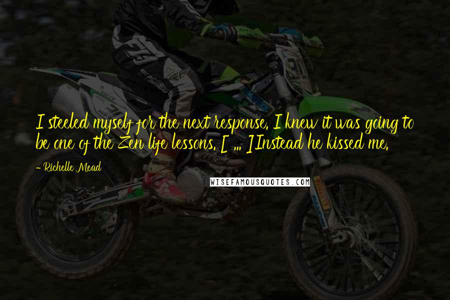 Richelle Mead Quotes: I steeled myself for the next response. I knew it was going to be one of the Zen life lessons. [ ... ]Instead he kissed me.