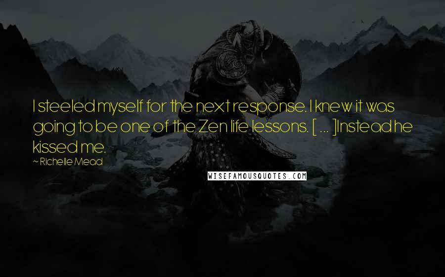 Richelle Mead Quotes: I steeled myself for the next response. I knew it was going to be one of the Zen life lessons. [ ... ]Instead he kissed me.