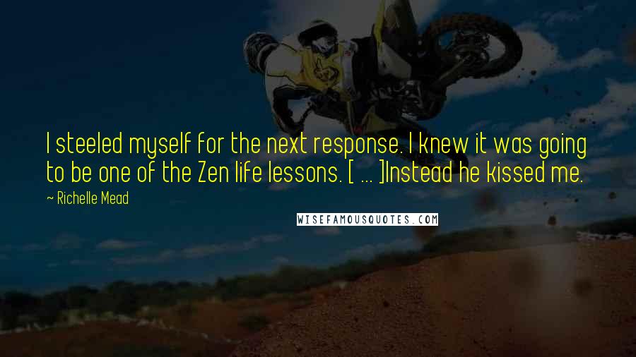 Richelle Mead Quotes: I steeled myself for the next response. I knew it was going to be one of the Zen life lessons. [ ... ]Instead he kissed me.