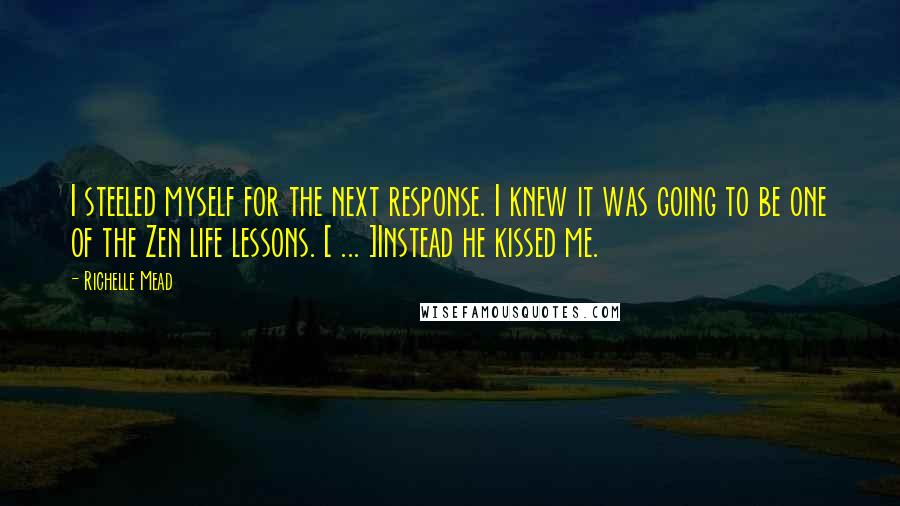 Richelle Mead Quotes: I steeled myself for the next response. I knew it was going to be one of the Zen life lessons. [ ... ]Instead he kissed me.