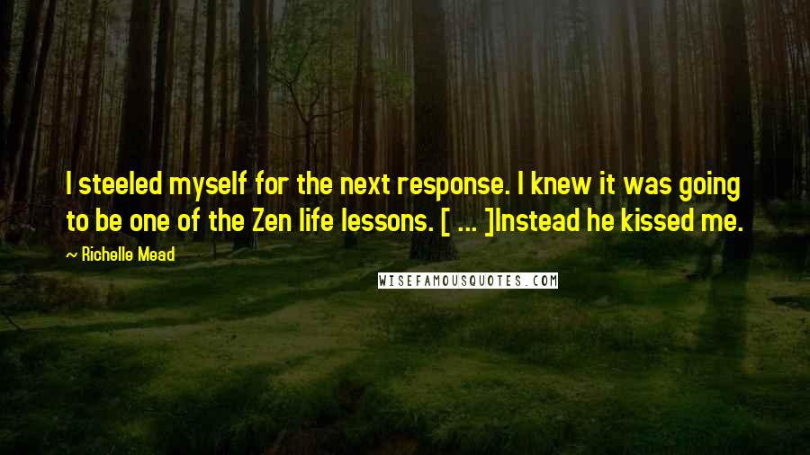 Richelle Mead Quotes: I steeled myself for the next response. I knew it was going to be one of the Zen life lessons. [ ... ]Instead he kissed me.