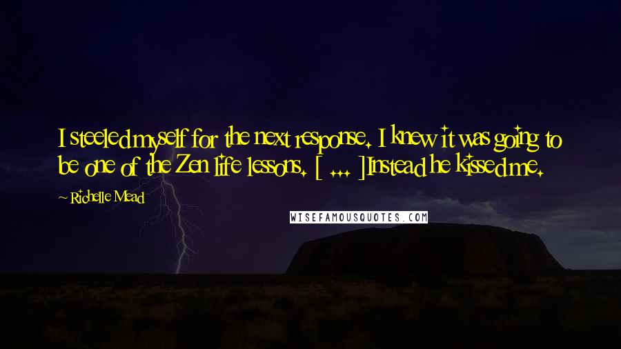 Richelle Mead Quotes: I steeled myself for the next response. I knew it was going to be one of the Zen life lessons. [ ... ]Instead he kissed me.