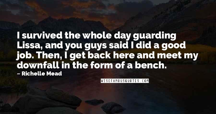 Richelle Mead Quotes: I survived the whole day guarding Lissa, and you guys said I did a good job. Then, I get back here and meet my downfall in the form of a bench.