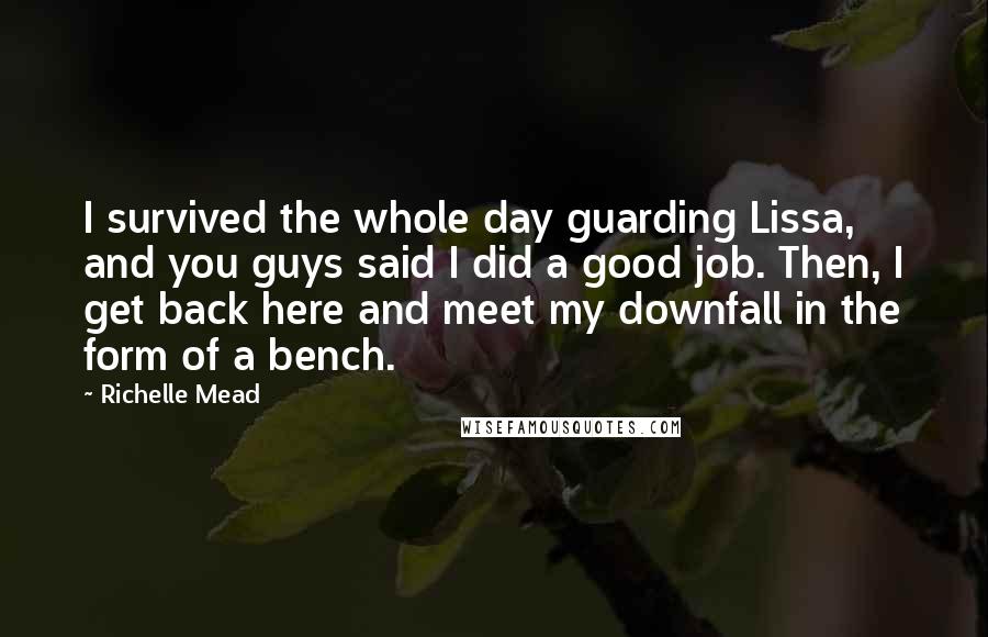 Richelle Mead Quotes: I survived the whole day guarding Lissa, and you guys said I did a good job. Then, I get back here and meet my downfall in the form of a bench.