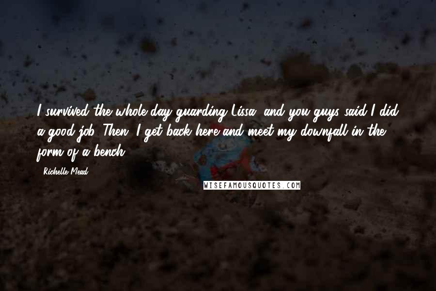 Richelle Mead Quotes: I survived the whole day guarding Lissa, and you guys said I did a good job. Then, I get back here and meet my downfall in the form of a bench.