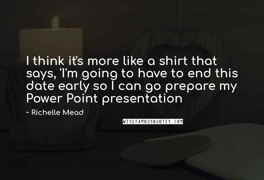 Richelle Mead Quotes: I think it's more like a shirt that says, 'I'm going to have to end this date early so I can go prepare my Power Point presentation