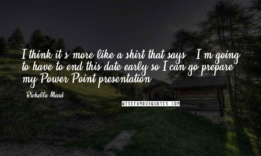 Richelle Mead Quotes: I think it's more like a shirt that says, 'I'm going to have to end this date early so I can go prepare my Power Point presentation