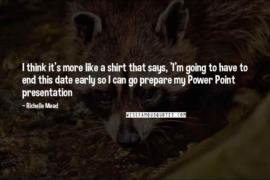 Richelle Mead Quotes: I think it's more like a shirt that says, 'I'm going to have to end this date early so I can go prepare my Power Point presentation