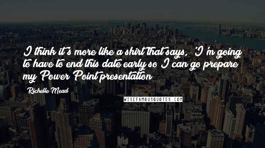 Richelle Mead Quotes: I think it's more like a shirt that says, 'I'm going to have to end this date early so I can go prepare my Power Point presentation