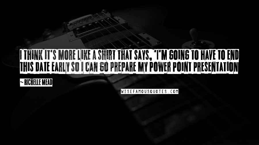 Richelle Mead Quotes: I think it's more like a shirt that says, 'I'm going to have to end this date early so I can go prepare my Power Point presentation