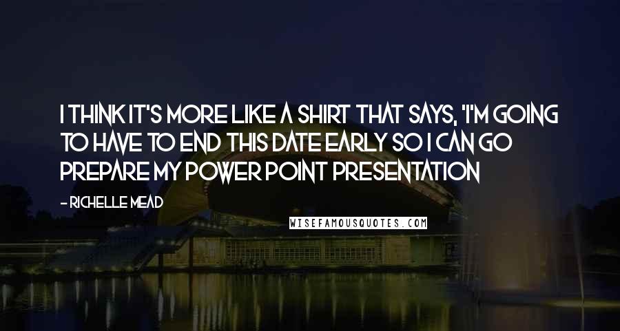 Richelle Mead Quotes: I think it's more like a shirt that says, 'I'm going to have to end this date early so I can go prepare my Power Point presentation