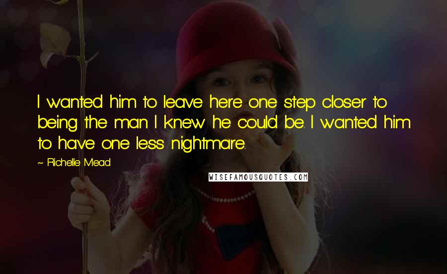 Richelle Mead Quotes: I wanted him to leave here one step closer to being the man I knew he could be. I wanted him to have one less nightmare.