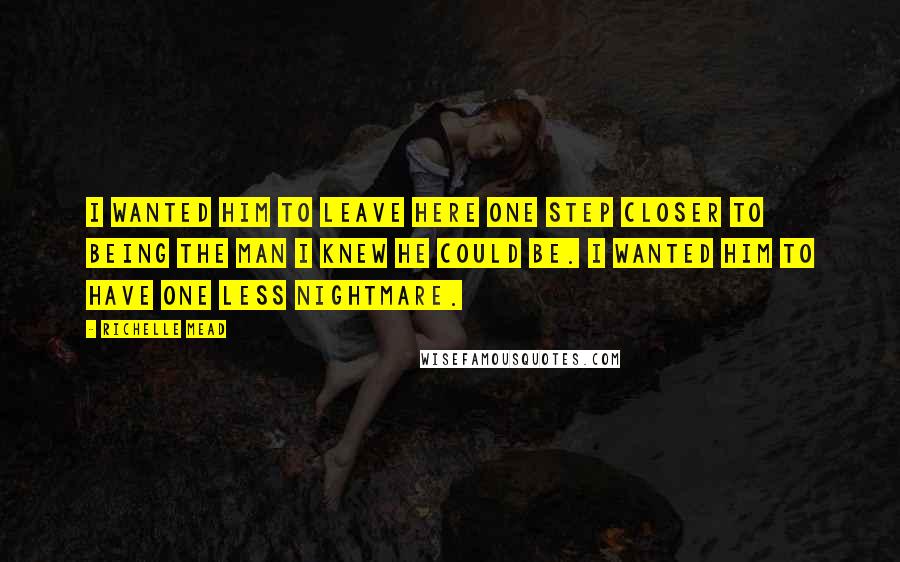 Richelle Mead Quotes: I wanted him to leave here one step closer to being the man I knew he could be. I wanted him to have one less nightmare.